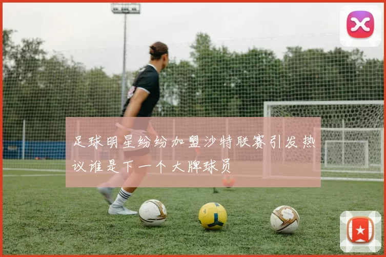 足球明星纷纷加盟沙特联赛引发热议谁是下一个大牌球员