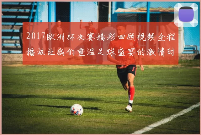 2017欧洲杯决赛精彩回顾视频全程播放让我们重温足球盛宴的激情时刻