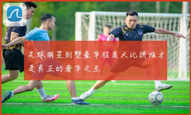 足球明星别墅豪华程度大比拼谁才是真正的奢华之王