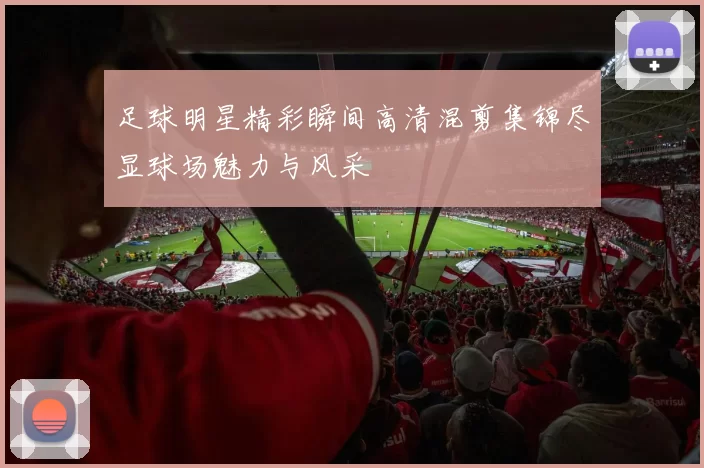足球明星精彩瞬间高清混剪集锦尽显球场魅力与风采