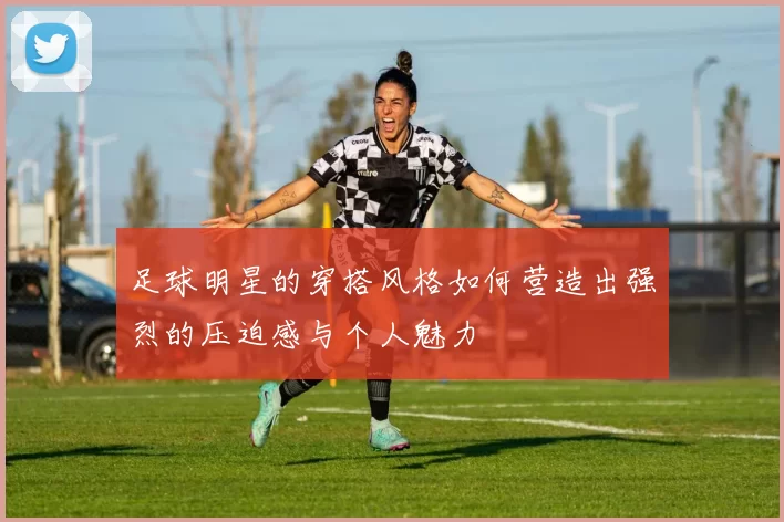 足球明星的穿搭风格如何营造出强烈的压迫感与个人魅力