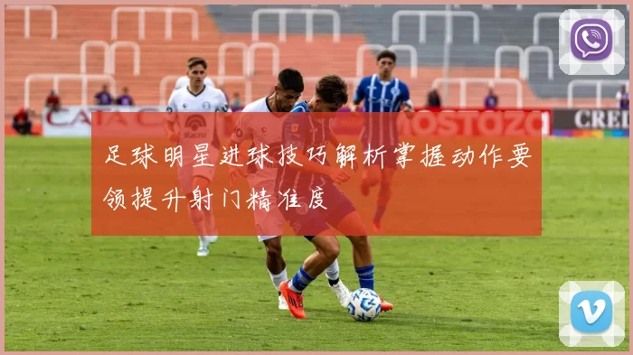 足球明星进球技巧解析掌握动作要领提升射门精准度
